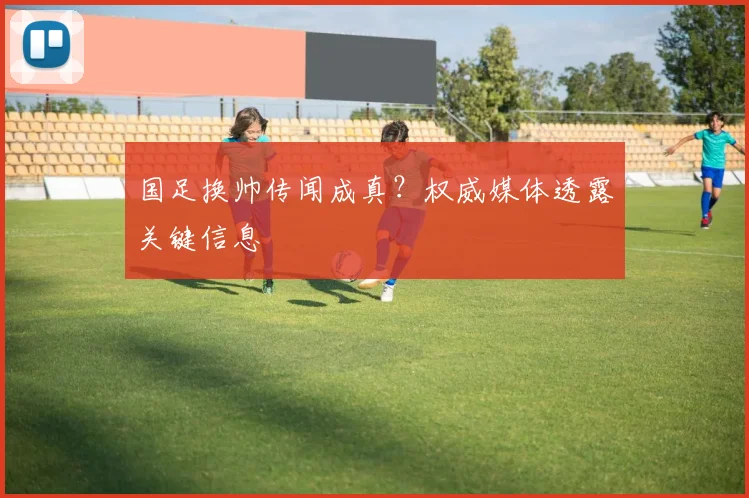 国足换帅传闻成真?权威媒体透露关键信息