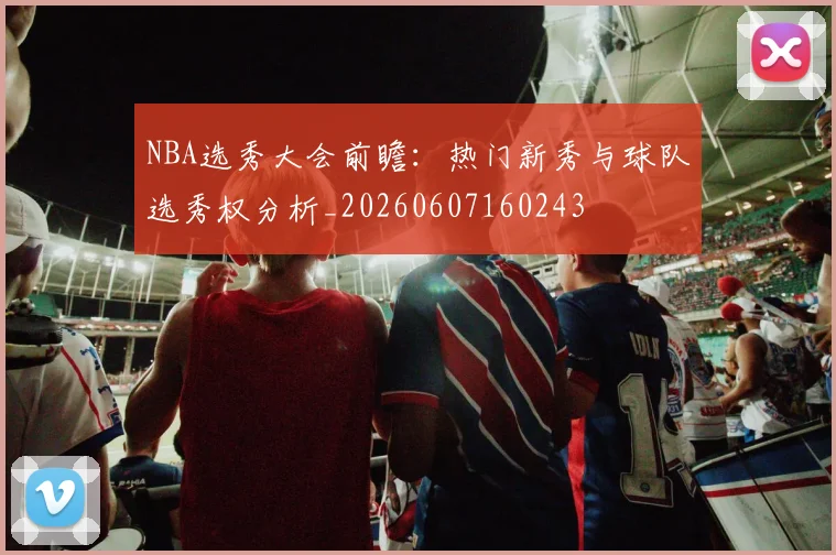 NBA选秀大会前瞻:热门新秀与球队选秀权分析_20260607160243