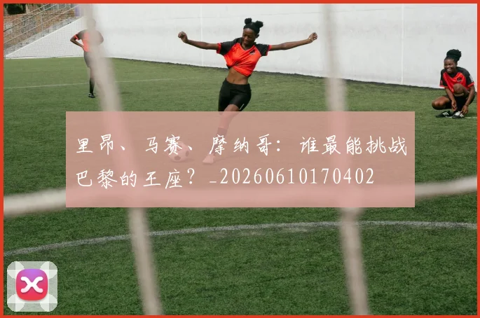 里昂、马赛、摩纳哥：谁最能挑战巴黎的王座？_20260610170402