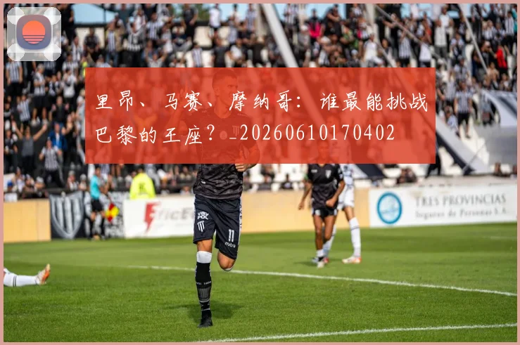 里昂、马赛、摩纳哥:谁最能挑战巴黎的王座?_20260610170402