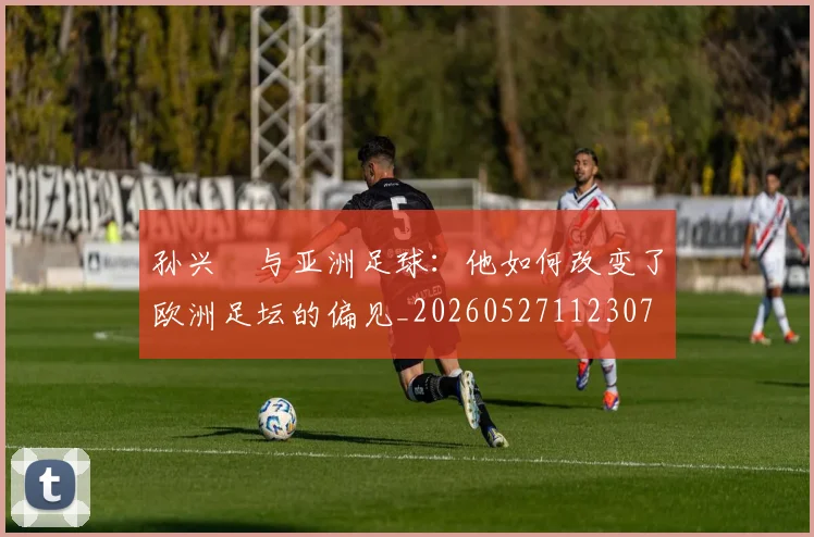 孙兴慜与亚洲足球:他如何改变了欧洲足坛的偏见_20260527112307