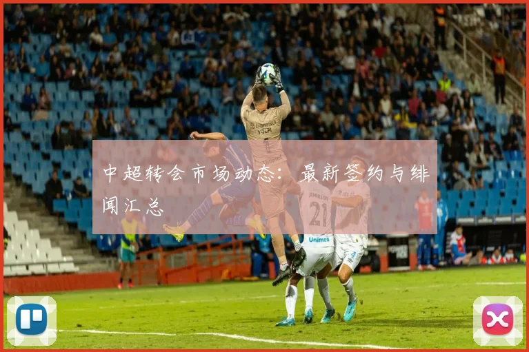 中超转会市场动态:最新签约与绯闻汇总