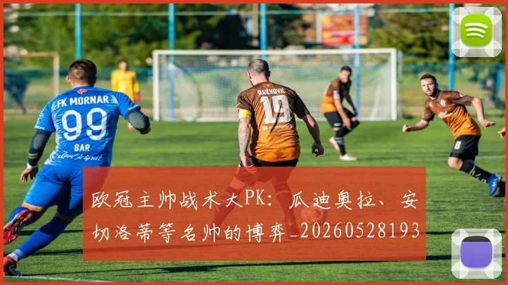 欧冠主帅战术大PK：瓜迪奥拉、安切洛蒂等名帅的博弈_20260528193250