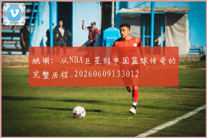 姚明：从NBA巨星到中国篮球传奇的完整历程_20260609133012