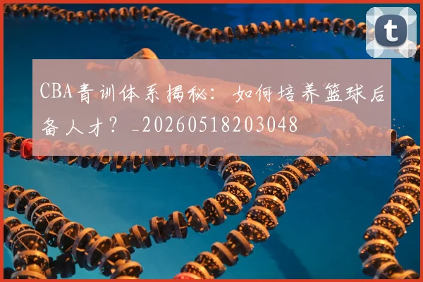CBA青训体系揭秘：如何培养篮球后备人才？_20260518203048