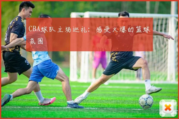 CBA球队主场巡礼：感受火爆的篮球氛围
