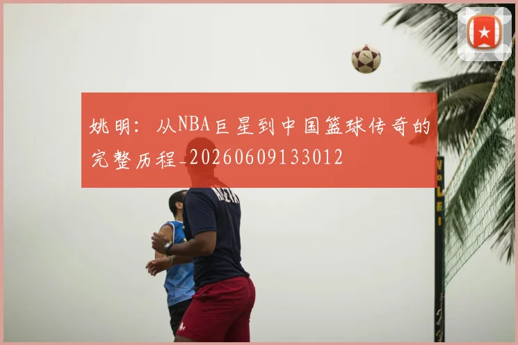 姚明:从NBA巨星到中国篮球传奇的完整历程_20260609133012