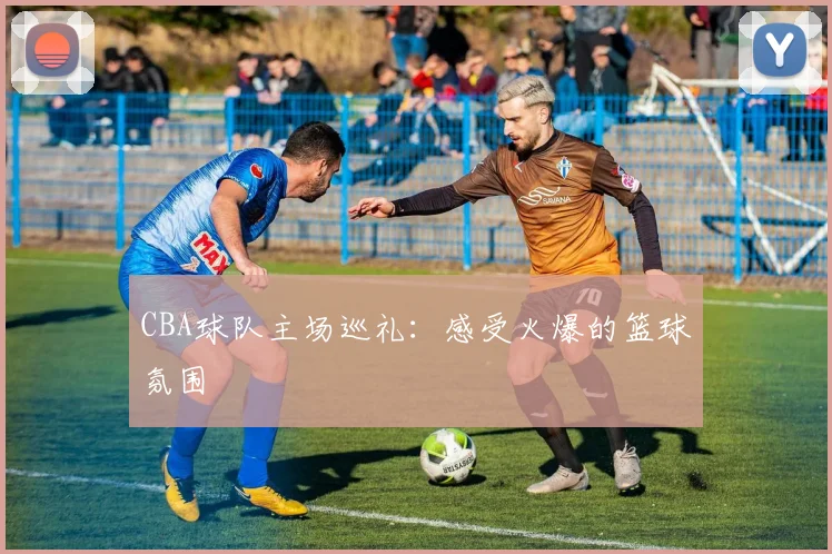 CBA球队主场巡礼：感受火爆的篮球氛围