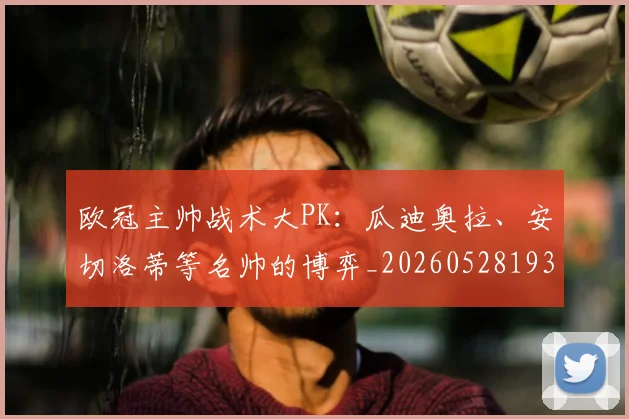 欧冠主帅战术大PK:瓜迪奥拉、安切洛蒂等名帅的博弈_20260528193250