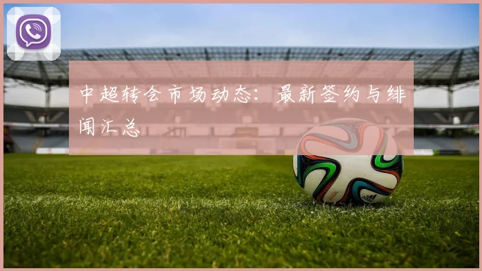 中超转会市场动态：最新签约与绯闻汇总